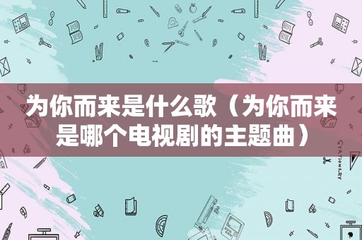 为你而来是什么歌（为你而来是哪个电视剧的主题曲）