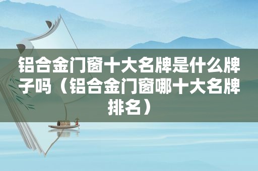 铝合金门窗十大名牌是什么牌子吗（铝合金门窗哪十大名牌排名）