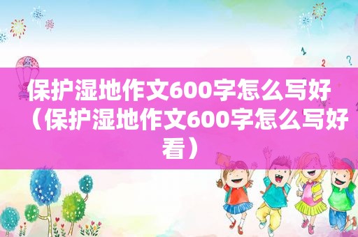 保护湿地作文600字怎么写好（保护湿地作文600字怎么写好看）