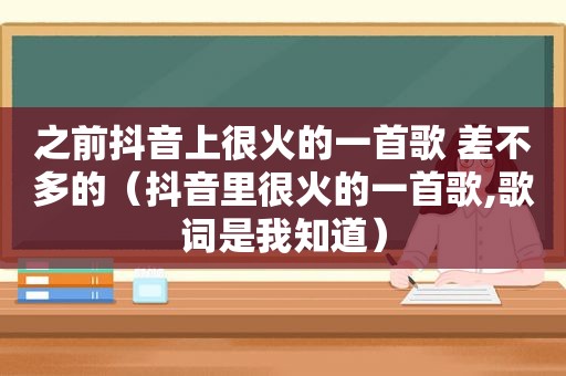 之前抖音上很火的一首歌 差不多的（抖音里很火的一首歌,歌词是我知道）
