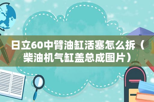 日立60中臂油缸活塞怎么拆（柴油机气缸盖总成图片）