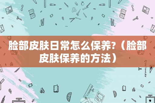 脸部皮肤日常怎么保养?（脸部皮肤保养的方法）