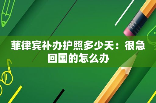 菲律宾补办护照多少天：很急回国的怎么办