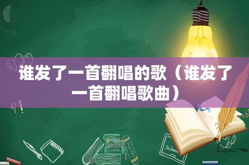 谁发了一首翻唱的歌（谁发了一首翻唱歌曲）