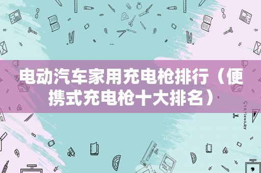电动汽车家用充电枪排行（便携式充电枪十大排名）