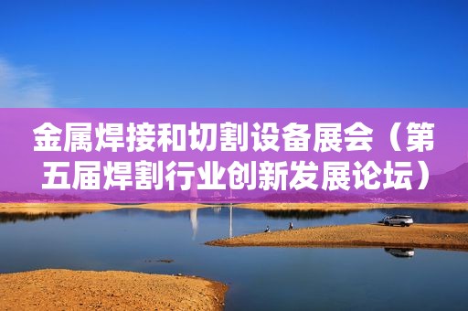 金属焊接和切割设备展会（第五届焊割行业创新发展论坛）
