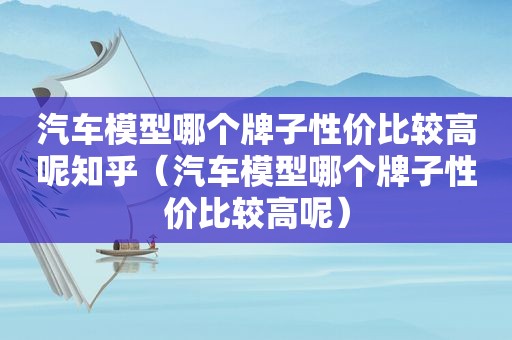 汽车模型哪个牌子性价比较高呢知乎（汽车模型哪个牌子性价比较高呢）