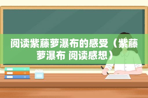 阅读紫藤萝瀑布的感受（紫藤萝瀑布 阅读感想）