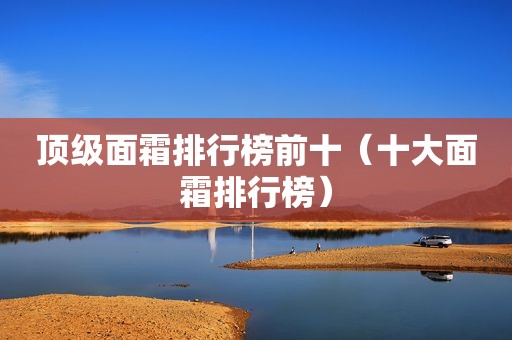 顶级面霜排行榜前十（十大面霜排行榜）