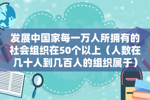 发展中国家每一万人所拥有的社会组织在50个以上（人数在几十人到几百人的组织属于）