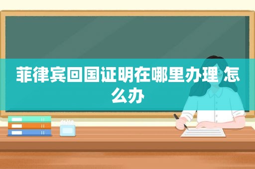 菲律宾回国证明在哪里办理 怎么办