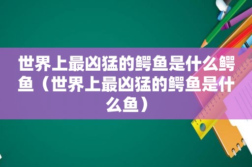 世界上最凶猛的鳄鱼是什么鳄鱼（世界上最凶猛的鳄鱼是什么鱼）