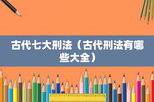 古代七大刑法（古代刑法有哪些大全）