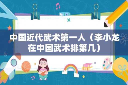 中国近代武术第一人（李小龙在中国武术排第几）
