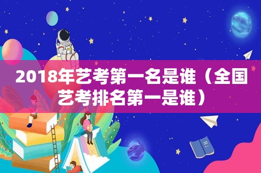 2018年艺考第一名是谁（全国艺考排名第一是谁）