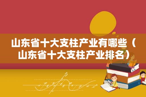 山东省十大支柱产业有哪些（山东省十大支柱产业排名）