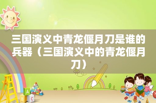 三国演义中青龙偃月刀是谁的兵器（三国演义中的青龙偃月刀）
