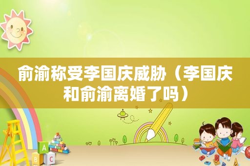 俞渝称受李国庆威胁（李国庆和俞渝离婚了吗）