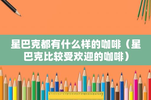 星巴克都有什么样的咖啡（星巴克比较受欢迎的咖啡）