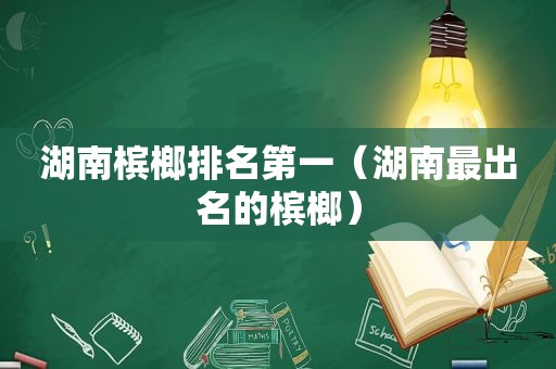 湖南槟榔排名第一（湖南最出名的槟榔）