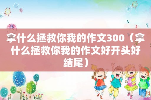 拿什么拯救你我的作文300（拿什么拯救你我的作文好开头好结尾）