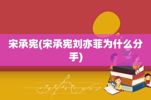 宋承宪(宋承宪刘亦菲为什么分手)