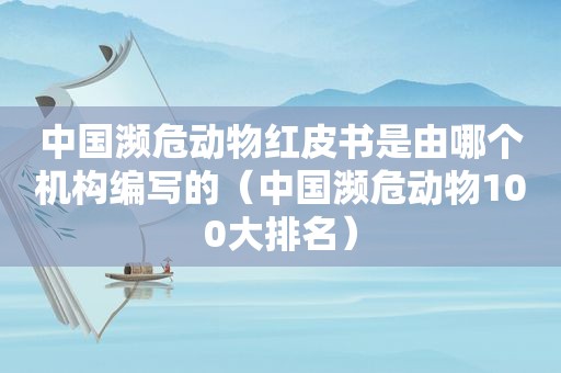 中国濒危动物红皮书是由哪个机构编写的（中国濒危动物100大排名）
