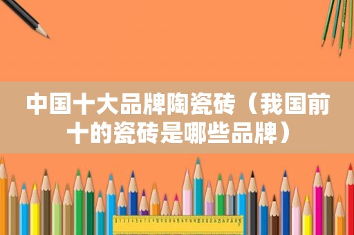 中国十大品牌陶瓷砖（我国前十的瓷砖是哪些品牌）