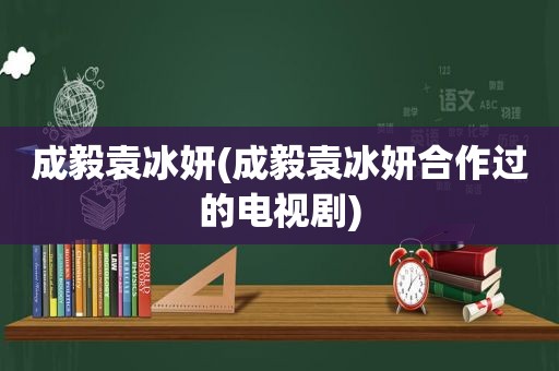 成毅袁冰妍(成毅袁冰妍合作过的电视剧)