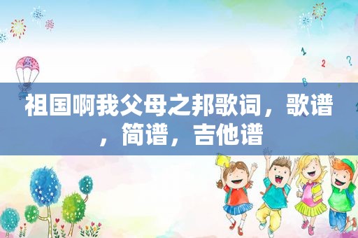 祖国啊我父母之邦歌词，歌谱，简谱，吉他谱