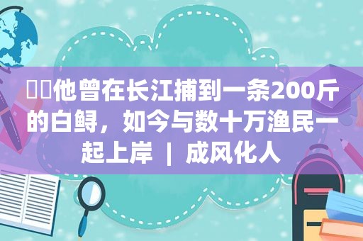 ​​他曾在长江捕到一条200斤的白鲟，如今与数十万渔民一起上岸  |  成风化人