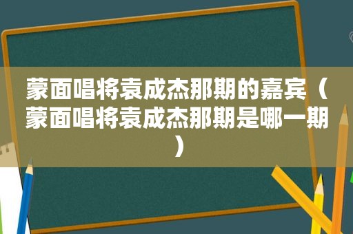 蒙面唱将袁成杰那期的嘉宾（蒙面唱将袁成杰那期是哪一期）
