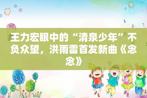 王力宏眼中的“清泉少年”不负众望，洪雨雷首发新曲《念念》