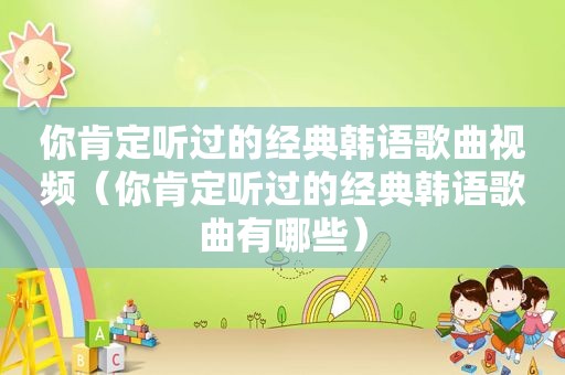 你肯定听过的经典韩语歌曲视频（你肯定听过的经典韩语歌曲有哪些）