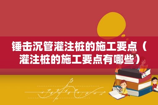 锤击沉管灌注桩的施工要点（灌注桩的施工要点有哪些）