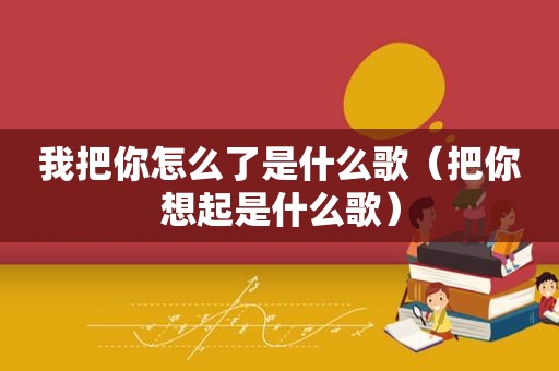 我把你怎么了是什么歌（把你想起是什么歌）