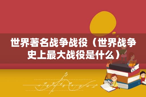 世界著名战争战役（世界战争史上最大战役是什么）