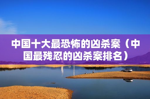 中国十大最恐怖的凶杀案（中国最残忍的凶杀案排名）