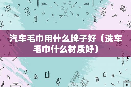 汽车毛巾用什么牌子好（洗车毛巾什么材质好）