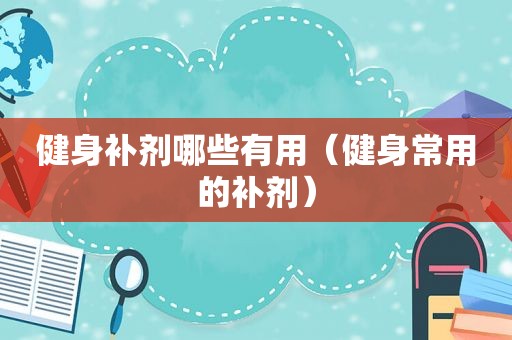 健身补剂哪些有用（健身常用的补剂）