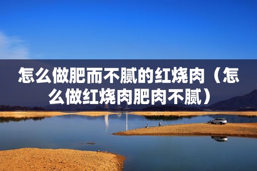 怎么做肥而不腻的红烧肉（怎么做红烧肉肥肉不腻）
