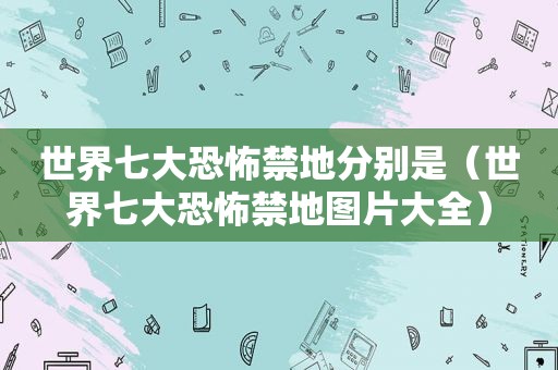 世界七大恐怖禁地分别是(世界七大恐怖禁地图片大全) 世界七大恐怖禁地分别是(世界七大恐怖禁地图片大全)