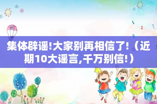 集体辟谣!大家别再相信了!（近期10大谣言,千万别信!）