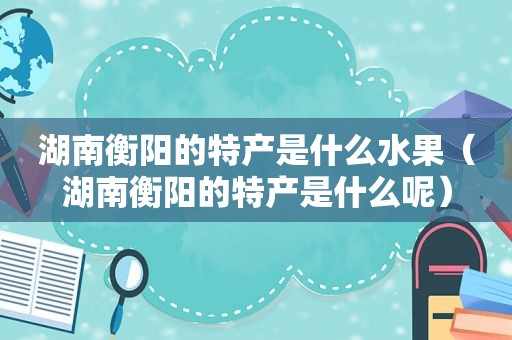 湖南衡阳的特产是什么水果（湖南衡阳的特产是什么呢）