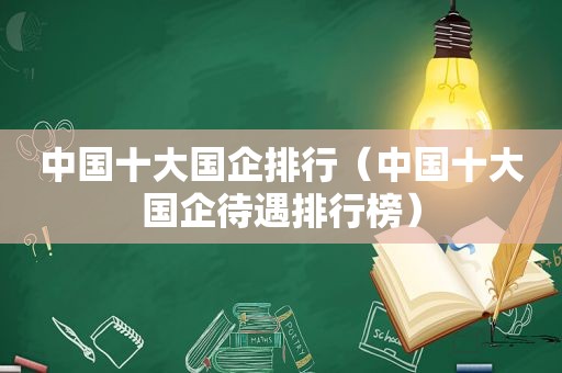中国十大国企排行（中国十大国企待遇排行榜）