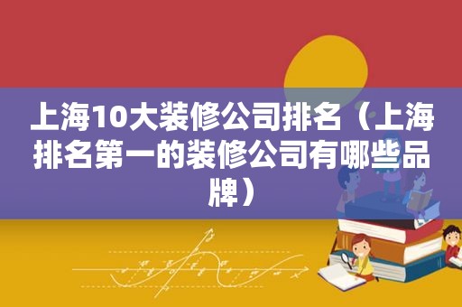 上海10大装修公司排名（上海排名第一的装修公司有哪些品牌）