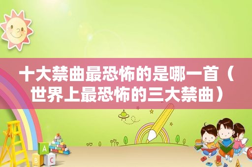 十大禁曲最恐怖的是哪一首（世界上最恐怖的三大禁曲）