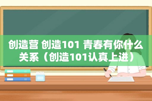 创造营 创造101 青春有你什么关系（创造101认真上进）