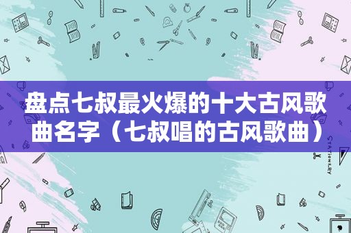 盘点七叔最火爆的十大古风歌曲名字（七叔唱的古风歌曲）