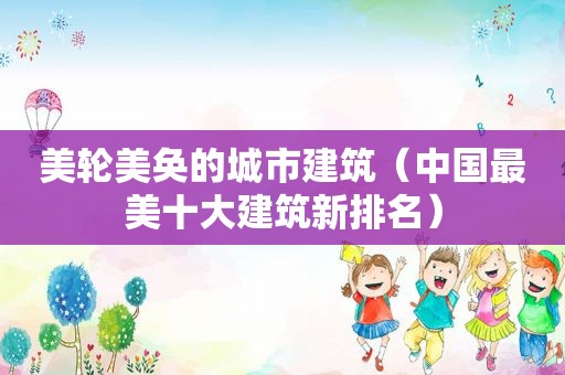 美轮美奂的城市建筑（中国最美十大建筑新排名）